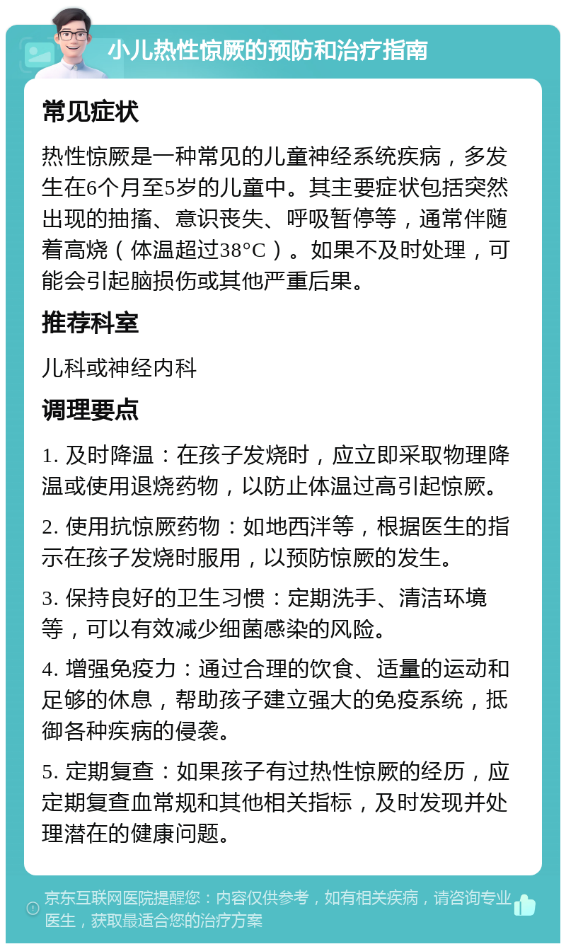 小儿热性惊厥的预防和治疗指南 常见症状 热性惊厥是一种常见的儿童神经系统疾病，多发生在6个月至5岁的儿童中。其主要症状包括突然出现的抽搐、意识丧失、呼吸暂停等，通常伴随着高烧（体温超过38°C）。如果不及时处理，可能会引起脑损伤或其他严重后果。 推荐科室 儿科或神经内科 调理要点 1. 及时降温：在孩子发烧时，应立即采取物理降温或使用退烧药物，以防止体温过高引起惊厥。 2. 使用抗惊厥药物：如地西泮等，根据医生的指示在孩子发烧时服用，以预防惊厥的发生。 3. 保持良好的卫生习惯：定期洗手、清洁环境等，可以有效减少细菌感染的风险。 4. 增强免疫力：通过合理的饮食、适量的运动和足够的休息，帮助孩子建立强大的免疫系统，抵御各种疾病的侵袭。 5. 定期复查：如果孩子有过热性惊厥的经历，应定期复查血常规和其他相关指标，及时发现并处理潜在的健康问题。