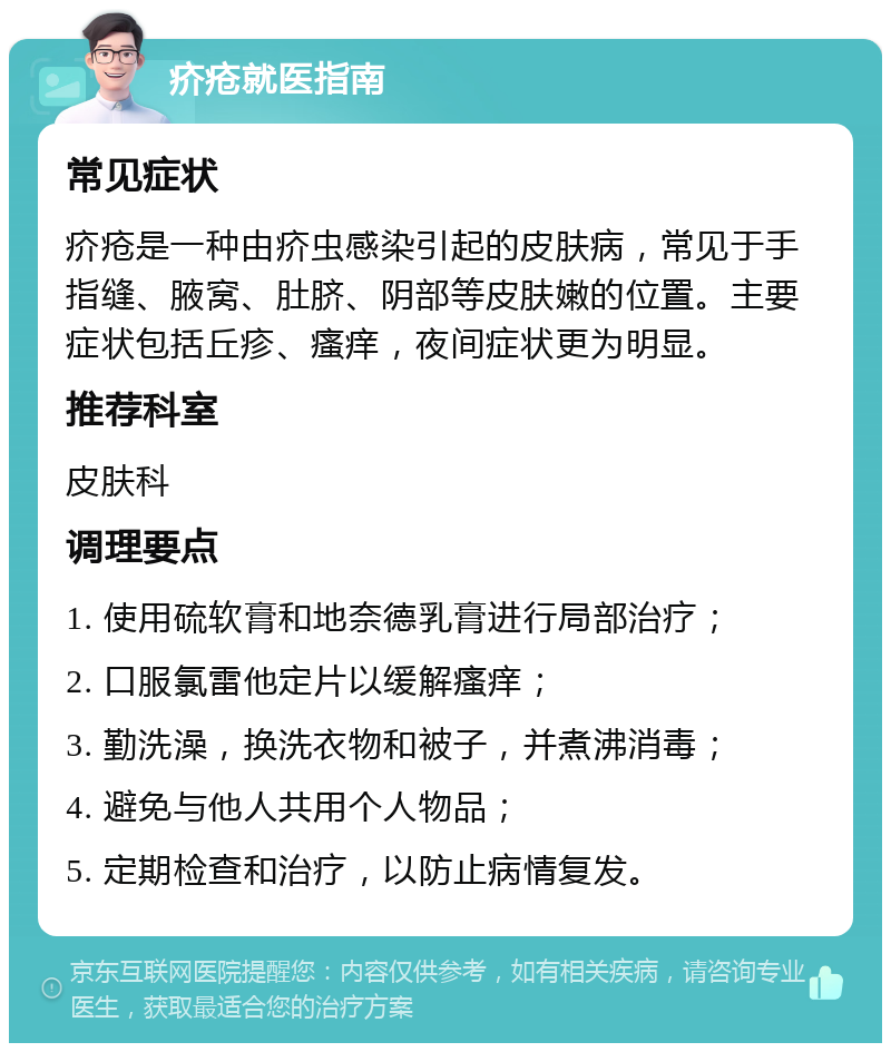 疥疮就医指南 常见症状 疥疮是一种由疥虫感染引起的皮肤病，常见于手指缝、腋窝、肚脐、阴部等皮肤嫩的位置。主要症状包括丘疹、瘙痒，夜间症状更为明显。 推荐科室 皮肤科 调理要点 1. 使用硫软膏和地奈德乳膏进行局部治疗； 2. 口服氯雷他定片以缓解瘙痒； 3. 勤洗澡，换洗衣物和被子，并煮沸消毒； 4. 避免与他人共用个人物品； 5. 定期检查和治疗，以防止病情复发。