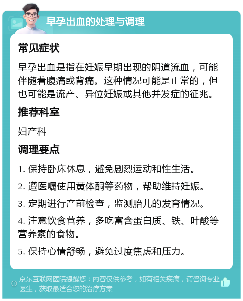 早孕出血的处理与调理 常见症状 早孕出血是指在妊娠早期出现的阴道流血，可能伴随着腹痛或背痛。这种情况可能是正常的，但也可能是流产、异位妊娠或其他并发症的征兆。 推荐科室 妇产科 调理要点 1. 保持卧床休息，避免剧烈运动和性生活。 2. 遵医嘱使用黄体酮等药物，帮助维持妊娠。 3. 定期进行产前检查，监测胎儿的发育情况。 4. 注意饮食营养，多吃富含蛋白质、铁、叶酸等营养素的食物。 5. 保持心情舒畅，避免过度焦虑和压力。