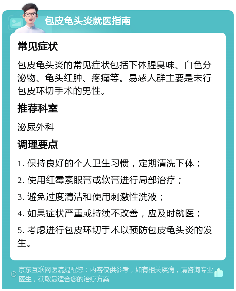 包皮龟头炎就医指南 常见症状 包皮龟头炎的常见症状包括下体腥臭味、白色分泌物、龟头红肿、疼痛等。易感人群主要是未行包皮环切手术的男性。 推荐科室 泌尿外科 调理要点 1. 保持良好的个人卫生习惯，定期清洗下体； 2. 使用红霉素眼膏或软膏进行局部治疗； 3. 避免过度清洁和使用刺激性洗液； 4. 如果症状严重或持续不改善，应及时就医； 5. 考虑进行包皮环切手术以预防包皮龟头炎的发生。