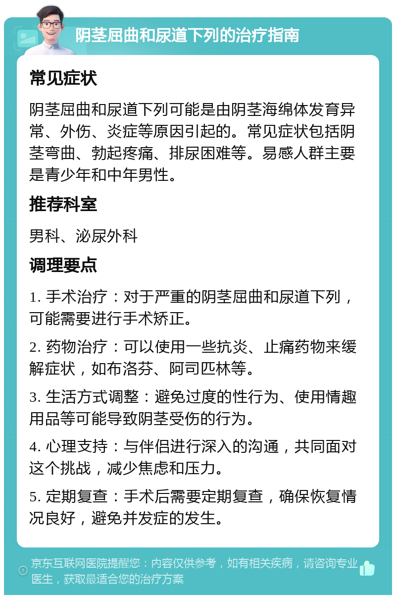 阴茎屈曲和尿道下列的治疗指南 常见症状 阴茎屈曲和尿道下列可能是由阴茎海绵体发育异常、外伤、炎症等原因引起的。常见症状包括阴茎弯曲、勃起疼痛、排尿困难等。易感人群主要是青少年和中年男性。 推荐科室 男科、泌尿外科 调理要点 1. 手术治疗：对于严重的阴茎屈曲和尿道下列，可能需要进行手术矫正。 2. 药物治疗：可以使用一些抗炎、止痛药物来缓解症状，如布洛芬、阿司匹林等。 3. 生活方式调整：避免过度的性行为、使用情趣用品等可能导致阴茎受伤的行为。 4. 心理支持：与伴侣进行深入的沟通，共同面对这个挑战，减少焦虑和压力。 5. 定期复查：手术后需要定期复查，确保恢复情况良好，避免并发症的发生。