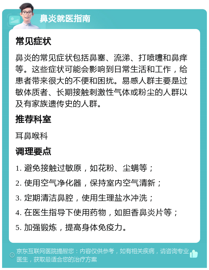 鼻炎就医指南 常见症状 鼻炎的常见症状包括鼻塞、流涕、打喷嚏和鼻痒等。这些症状可能会影响到日常生活和工作，给患者带来很大的不便和困扰。易感人群主要是过敏体质者、长期接触刺激性气体或粉尘的人群以及有家族遗传史的人群。 推荐科室 耳鼻喉科 调理要点 1. 避免接触过敏原，如花粉、尘螨等； 2. 使用空气净化器，保持室内空气清新； 3. 定期清洁鼻腔，使用生理盐水冲洗； 4. 在医生指导下使用药物，如胆香鼻炎片等； 5. 加强锻炼，提高身体免疫力。