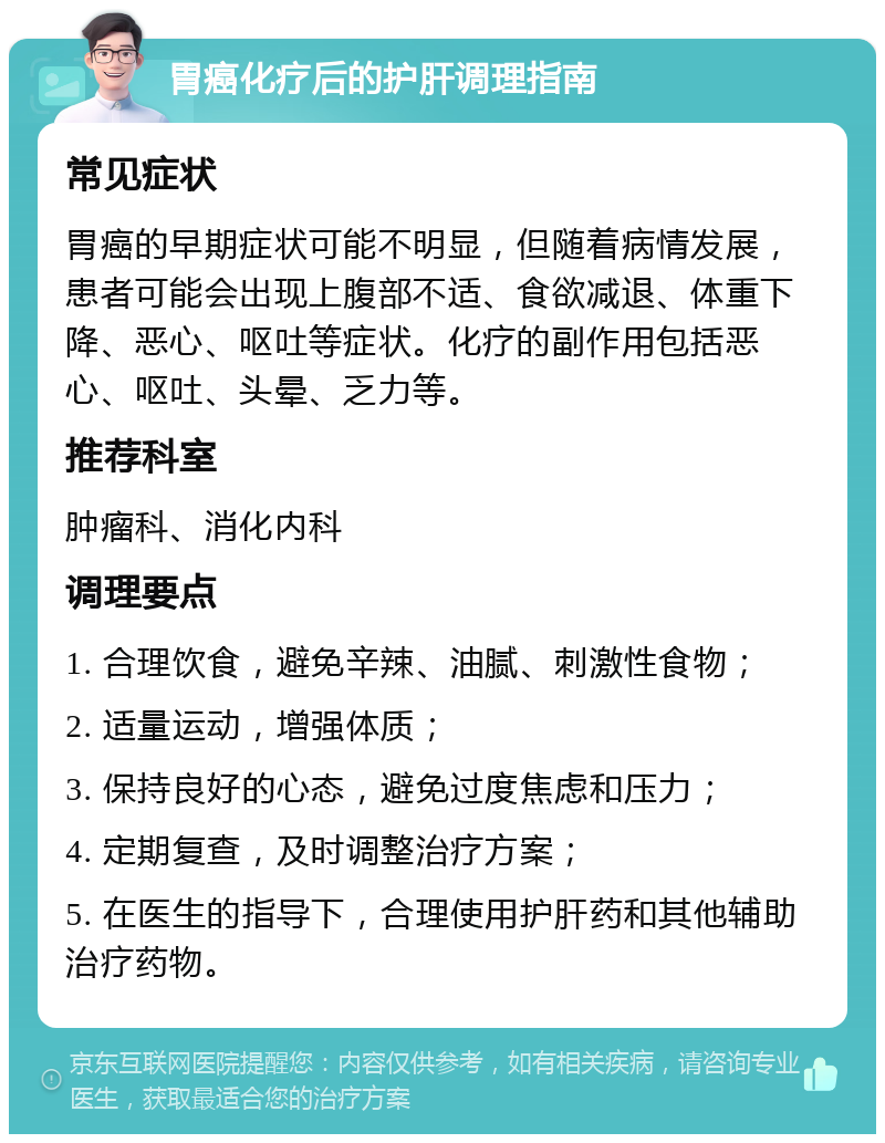 胃癌化疗后的护肝调理指南 常见症状 胃癌的早期症状可能不明显，但随着病情发展，患者可能会出现上腹部不适、食欲减退、体重下降、恶心、呕吐等症状。化疗的副作用包括恶心、呕吐、头晕、乏力等。 推荐科室 肿瘤科、消化内科 调理要点 1. 合理饮食，避免辛辣、油腻、刺激性食物； 2. 适量运动，增强体质； 3. 保持良好的心态，避免过度焦虑和压力； 4. 定期复查，及时调整治疗方案； 5. 在医生的指导下，合理使用护肝药和其他辅助治疗药物。