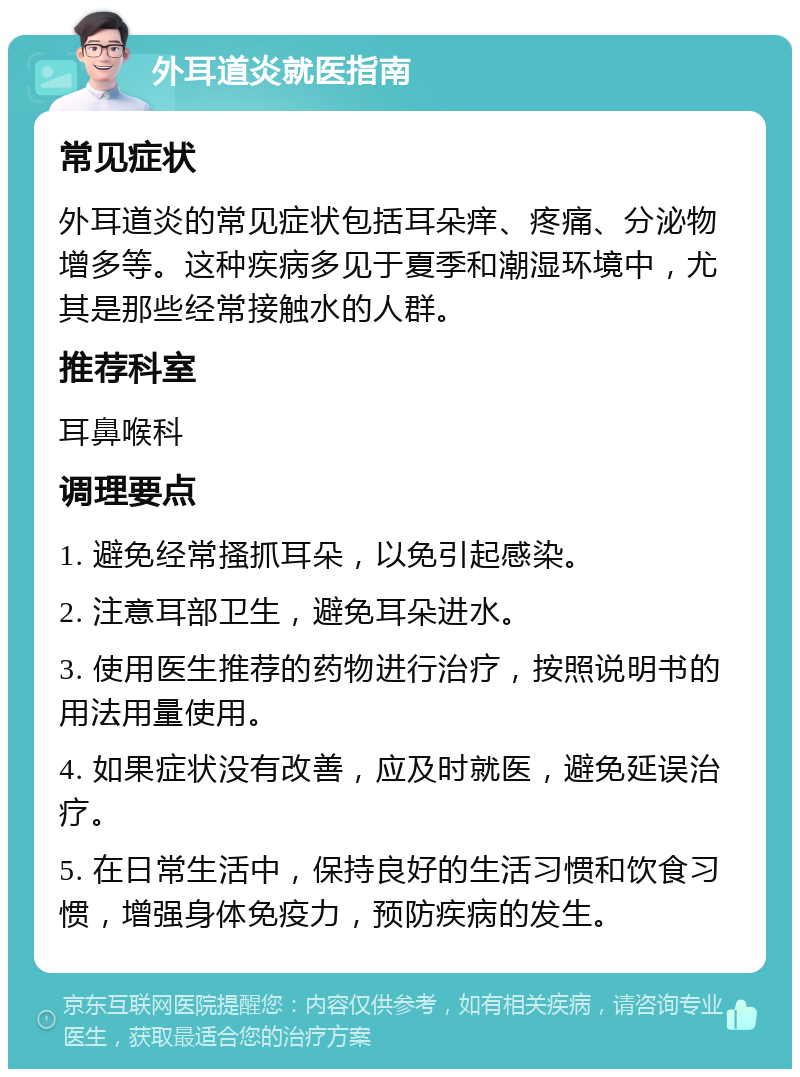 外耳道炎就医指南 常见症状 外耳道炎的常见症状包括耳朵痒、疼痛、分泌物增多等。这种疾病多见于夏季和潮湿环境中，尤其是那些经常接触水的人群。 推荐科室 耳鼻喉科 调理要点 1. 避免经常搔抓耳朵，以免引起感染。 2. 注意耳部卫生，避免耳朵进水。 3. 使用医生推荐的药物进行治疗，按照说明书的用法用量使用。 4. 如果症状没有改善，应及时就医，避免延误治疗。 5. 在日常生活中，保持良好的生活习惯和饮食习惯，增强身体免疫力，预防疾病的发生。