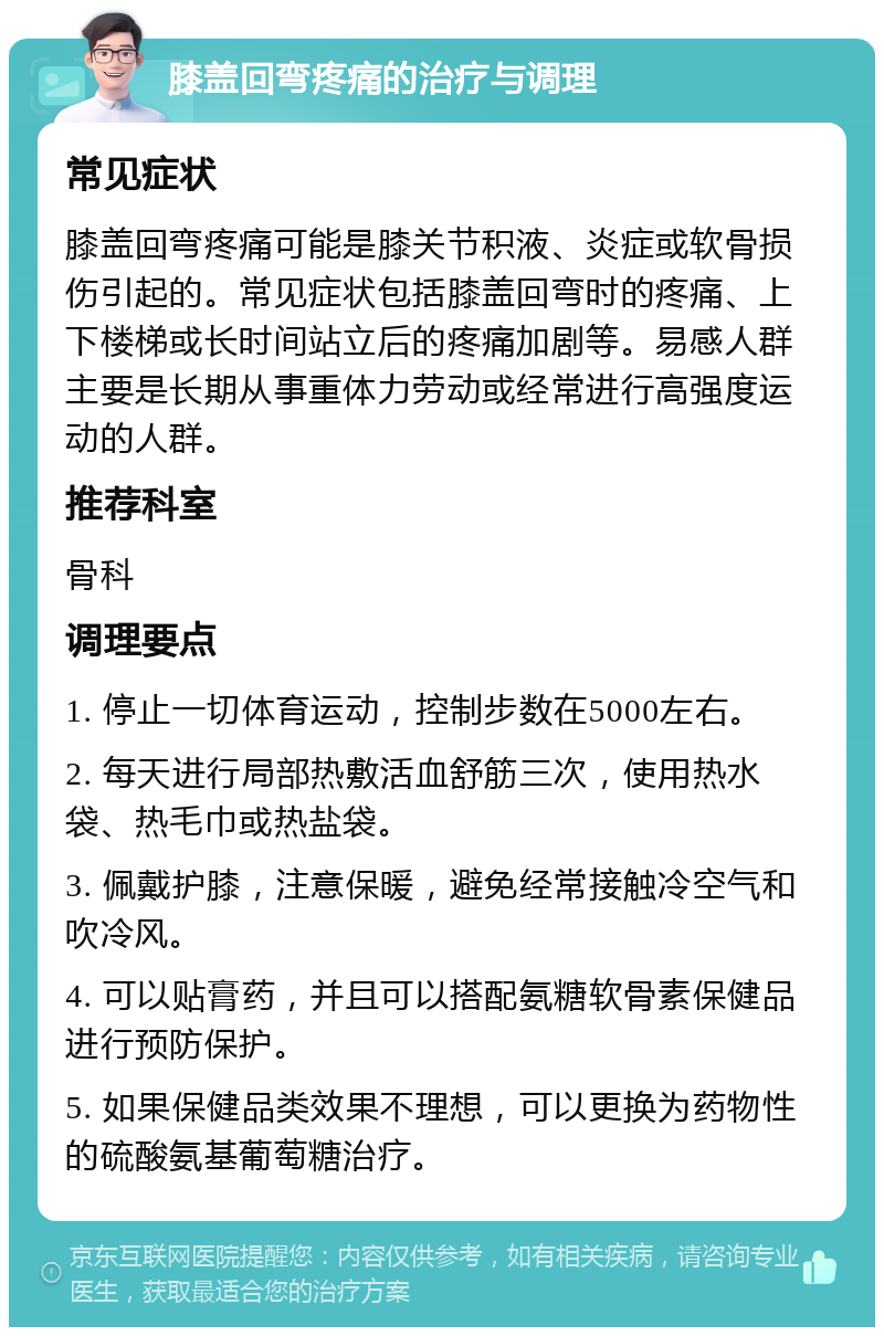 膝盖回弯疼痛的治疗与调理 常见症状 膝盖回弯疼痛可能是膝关节积液、炎症或软骨损伤引起的。常见症状包括膝盖回弯时的疼痛、上下楼梯或长时间站立后的疼痛加剧等。易感人群主要是长期从事重体力劳动或经常进行高强度运动的人群。 推荐科室 骨科 调理要点 1. 停止一切体育运动，控制步数在5000左右。 2. 每天进行局部热敷活血舒筋三次，使用热水袋、热毛巾或热盐袋。 3. 佩戴护膝，注意保暖，避免经常接触冷空气和吹冷风。 4. 可以贴膏药，并且可以搭配氨糖软骨素保健品进行预防保护。 5. 如果保健品类效果不理想，可以更换为药物性的硫酸氨基葡萄糖治疗。