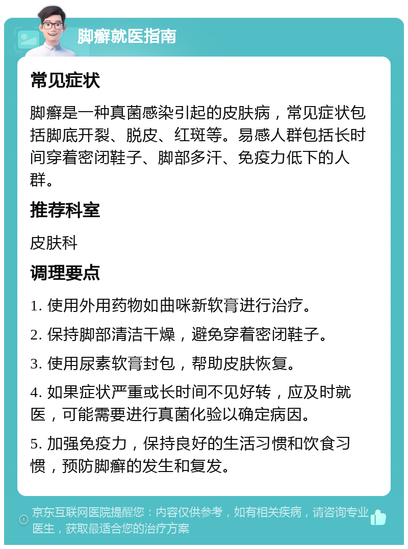 脚癣就医指南 常见症状 脚癣是一种真菌感染引起的皮肤病，常见症状包括脚底开裂、脱皮、红斑等。易感人群包括长时间穿着密闭鞋子、脚部多汗、免疫力低下的人群。 推荐科室 皮肤科 调理要点 1. 使用外用药物如曲咪新软膏进行治疗。 2. 保持脚部清洁干燥，避免穿着密闭鞋子。 3. 使用尿素软膏封包，帮助皮肤恢复。 4. 如果症状严重或长时间不见好转，应及时就医，可能需要进行真菌化验以确定病因。 5. 加强免疫力，保持良好的生活习惯和饮食习惯，预防脚癣的发生和复发。