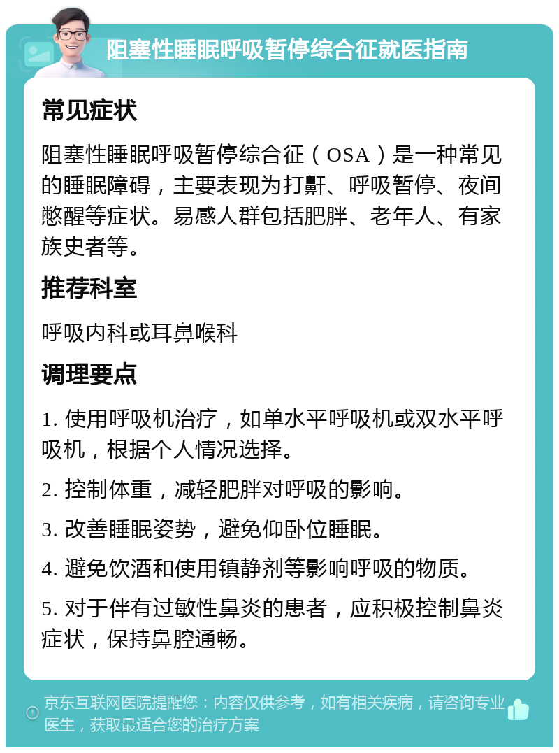 阻塞性睡眠呼吸暂停综合征就医指南 常见症状 阻塞性睡眠呼吸暂停综合征（OSA）是一种常见的睡眠障碍，主要表现为打鼾、呼吸暂停、夜间憋醒等症状。易感人群包括肥胖、老年人、有家族史者等。 推荐科室 呼吸内科或耳鼻喉科 调理要点 1. 使用呼吸机治疗，如单水平呼吸机或双水平呼吸机，根据个人情况选择。 2. 控制体重，减轻肥胖对呼吸的影响。 3. 改善睡眠姿势，避免仰卧位睡眠。 4. 避免饮酒和使用镇静剂等影响呼吸的物质。 5. 对于伴有过敏性鼻炎的患者，应积极控制鼻炎症状，保持鼻腔通畅。