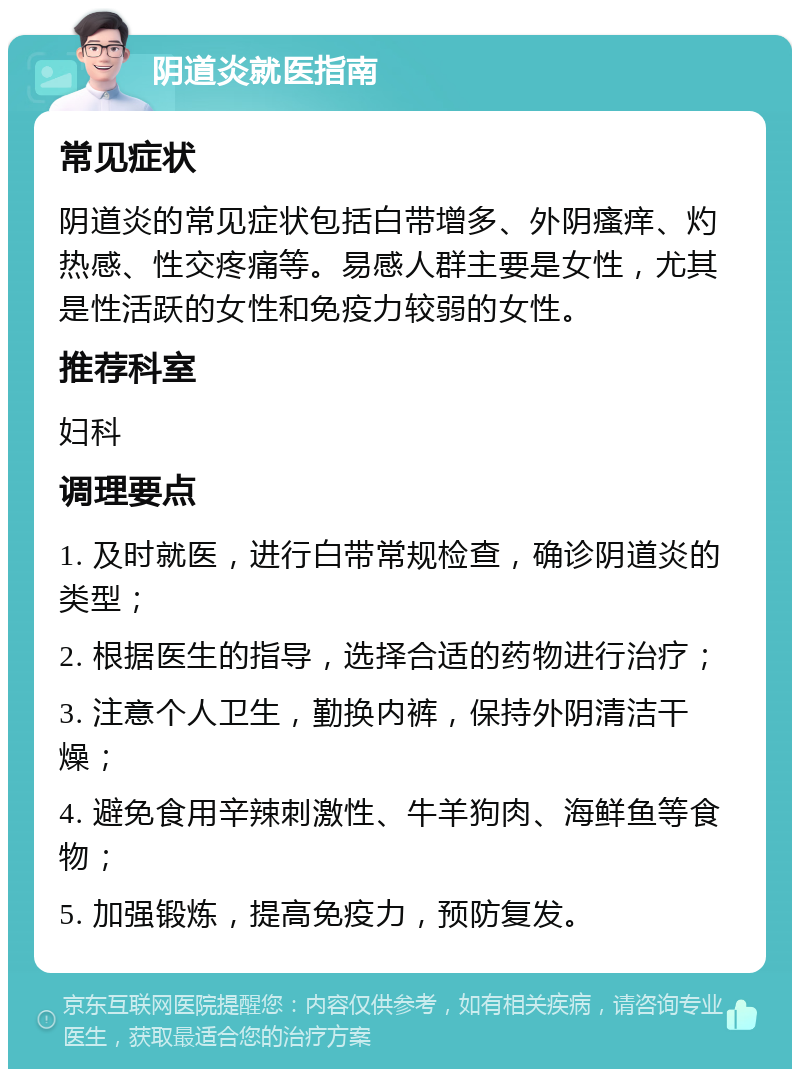 阴道炎就医指南 常见症状 阴道炎的常见症状包括白带增多、外阴瘙痒、灼热感、性交疼痛等。易感人群主要是女性，尤其是性活跃的女性和免疫力较弱的女性。 推荐科室 妇科 调理要点 1. 及时就医，进行白带常规检查，确诊阴道炎的类型； 2. 根据医生的指导，选择合适的药物进行治疗； 3. 注意个人卫生，勤换内裤，保持外阴清洁干燥； 4. 避免食用辛辣刺激性、牛羊狗肉、海鲜鱼等食物； 5. 加强锻炼，提高免疫力，预防复发。