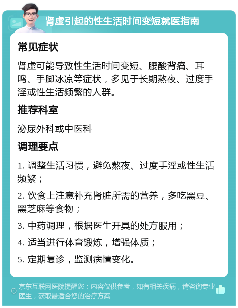 肾虚引起的性生活时间变短就医指南 常见症状 肾虚可能导致性生活时间变短、腰酸背痛、耳鸣、手脚冰凉等症状，多见于长期熬夜、过度手淫或性生活频繁的人群。 推荐科室 泌尿外科或中医科 调理要点 1. 调整生活习惯，避免熬夜、过度手淫或性生活频繁； 2. 饮食上注意补充肾脏所需的营养，多吃黑豆、黑芝麻等食物； 3. 中药调理，根据医生开具的处方服用； 4. 适当进行体育锻炼，增强体质； 5. 定期复诊，监测病情变化。