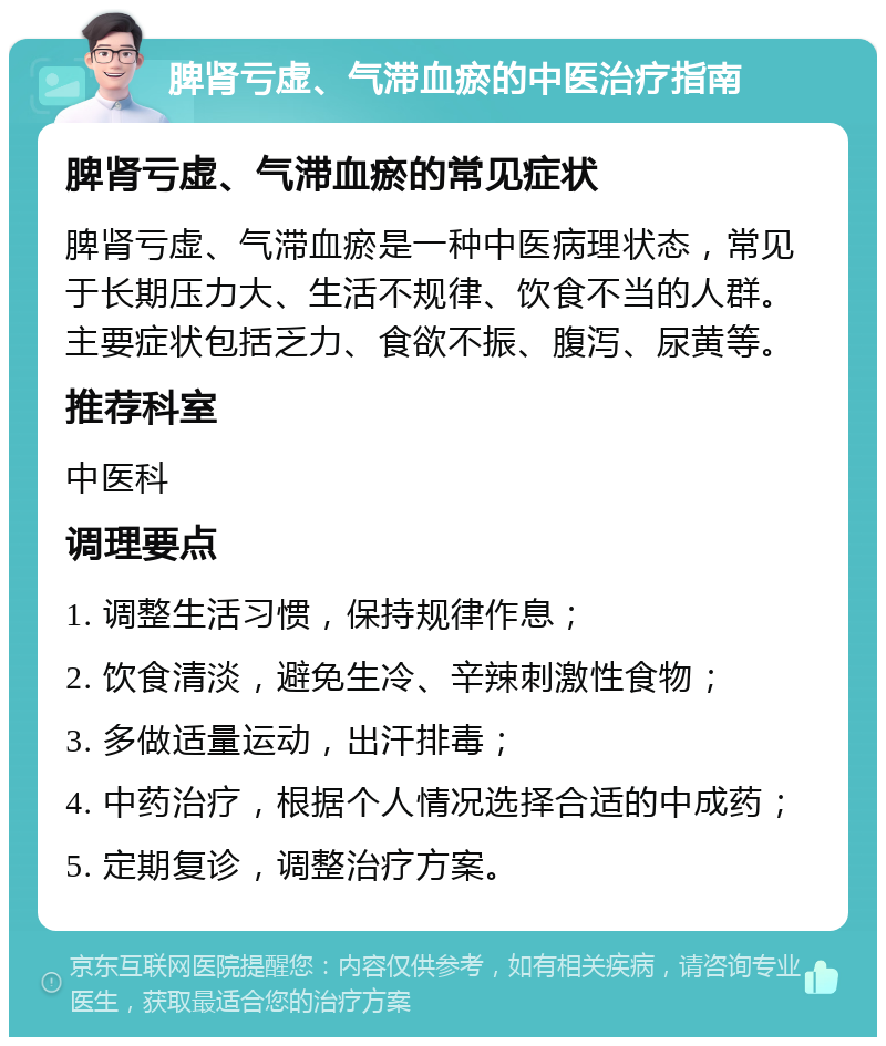 脾肾亏虚、气滞血瘀的中医治疗指南 脾肾亏虚、气滞血瘀的常见症状 脾肾亏虚、气滞血瘀是一种中医病理状态，常见于长期压力大、生活不规律、饮食不当的人群。主要症状包括乏力、食欲不振、腹泻、尿黄等。 推荐科室 中医科 调理要点 1. 调整生活习惯，保持规律作息； 2. 饮食清淡，避免生冷、辛辣刺激性食物； 3. 多做适量运动，出汗排毒； 4. 中药治疗，根据个人情况选择合适的中成药； 5. 定期复诊，调整治疗方案。