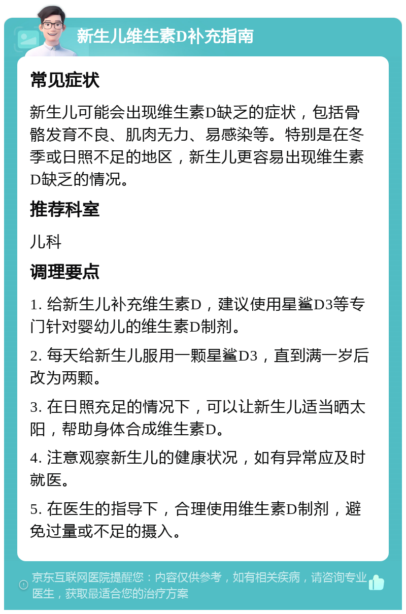 新生儿维生素D补充指南 常见症状 新生儿可能会出现维生素D缺乏的症状，包括骨骼发育不良、肌肉无力、易感染等。特别是在冬季或日照不足的地区，新生儿更容易出现维生素D缺乏的情况。 推荐科室 儿科 调理要点 1. 给新生儿补充维生素D，建议使用星鲨D3等专门针对婴幼儿的维生素D制剂。 2. 每天给新生儿服用一颗星鲨D3，直到满一岁后改为两颗。 3. 在日照充足的情况下，可以让新生儿适当晒太阳，帮助身体合成维生素D。 4. 注意观察新生儿的健康状况，如有异常应及时就医。 5. 在医生的指导下，合理使用维生素D制剂，避免过量或不足的摄入。