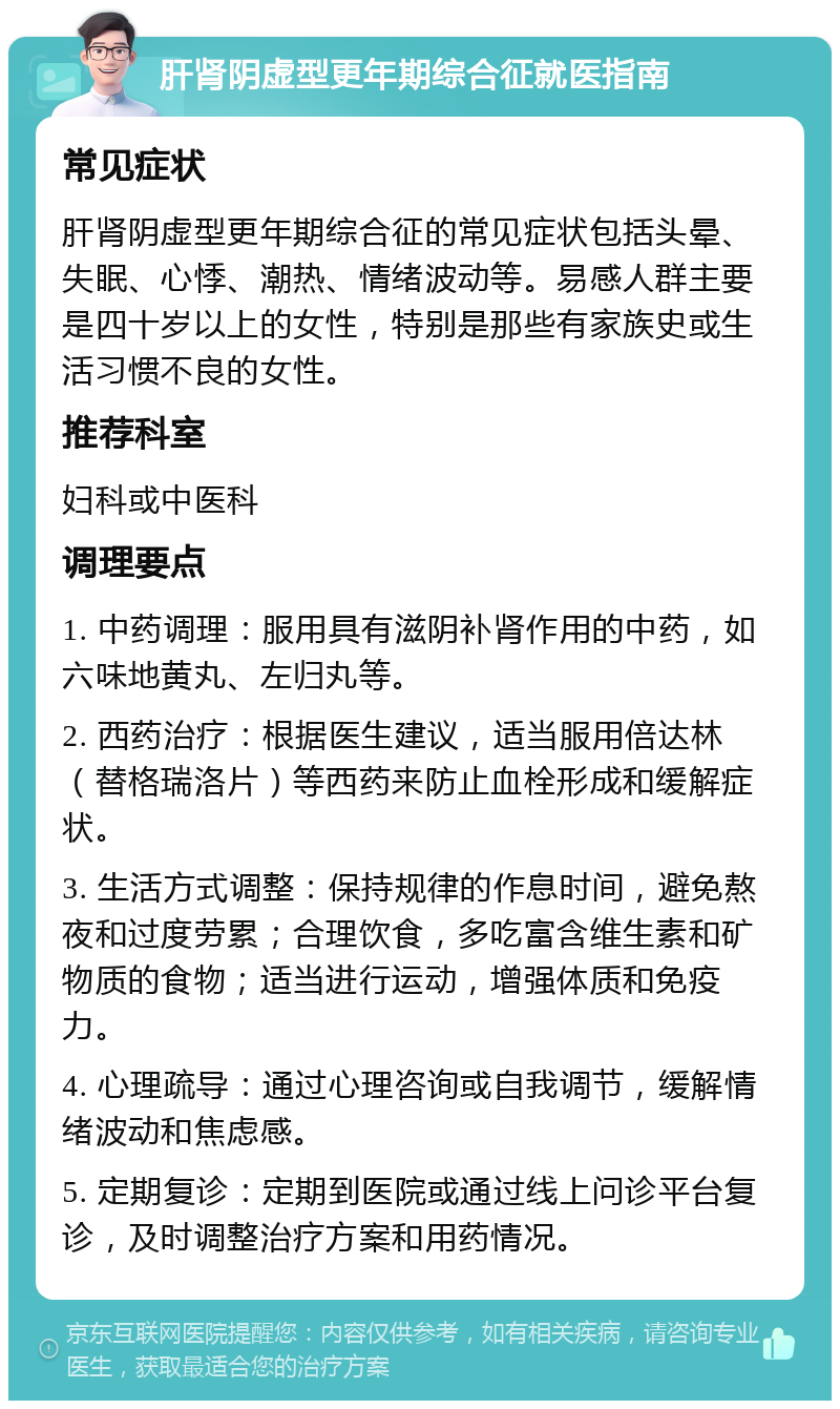 肝肾阴虚型更年期综合征就医指南 常见症状 肝肾阴虚型更年期综合征的常见症状包括头晕、失眠、心悸、潮热、情绪波动等。易感人群主要是四十岁以上的女性，特别是那些有家族史或生活习惯不良的女性。 推荐科室 妇科或中医科 调理要点 1. 中药调理：服用具有滋阴补肾作用的中药，如六味地黄丸、左归丸等。 2. 西药治疗：根据医生建议，适当服用倍达林（替格瑞洛片）等西药来防止血栓形成和缓解症状。 3. 生活方式调整：保持规律的作息时间，避免熬夜和过度劳累；合理饮食，多吃富含维生素和矿物质的食物；适当进行运动，增强体质和免疫力。 4. 心理疏导：通过心理咨询或自我调节，缓解情绪波动和焦虑感。 5. 定期复诊：定期到医院或通过线上问诊平台复诊，及时调整治疗方案和用药情况。