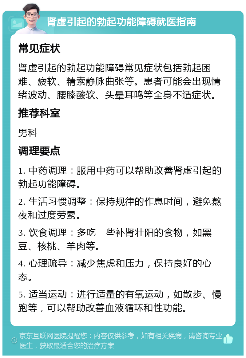 肾虚引起的勃起功能障碍就医指南 常见症状 肾虚引起的勃起功能障碍常见症状包括勃起困难、疲软、精索静脉曲张等。患者可能会出现情绪波动、腰膝酸软、头晕耳鸣等全身不适症状。 推荐科室 男科 调理要点 1. 中药调理：服用中药可以帮助改善肾虚引起的勃起功能障碍。 2. 生活习惯调整：保持规律的作息时间，避免熬夜和过度劳累。 3. 饮食调理：多吃一些补肾壮阳的食物，如黑豆、核桃、羊肉等。 4. 心理疏导：减少焦虑和压力，保持良好的心态。 5. 适当运动：进行适量的有氧运动，如散步、慢跑等，可以帮助改善血液循环和性功能。