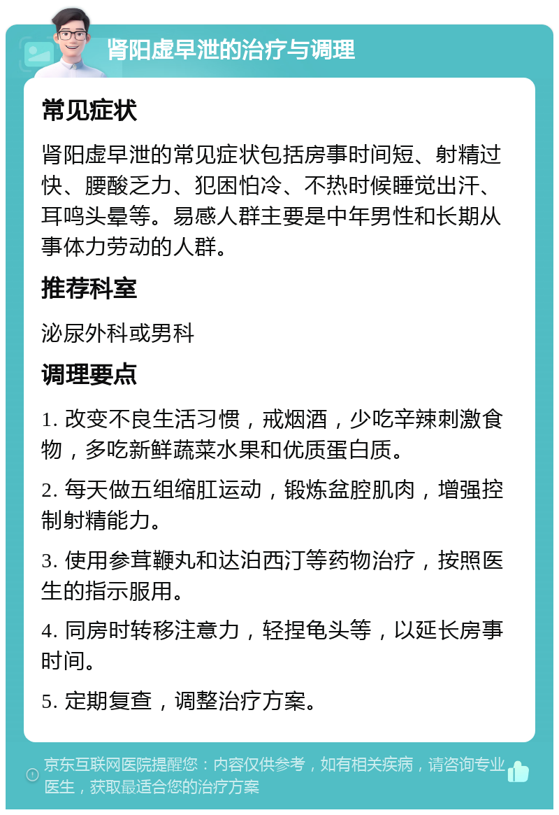 肾阳虚早泄的治疗与调理 常见症状 肾阳虚早泄的常见症状包括房事时间短、射精过快、腰酸乏力、犯困怕冷、不热时候睡觉出汗、耳鸣头晕等。易感人群主要是中年男性和长期从事体力劳动的人群。 推荐科室 泌尿外科或男科 调理要点 1. 改变不良生活习惯，戒烟酒，少吃辛辣刺激食物，多吃新鲜蔬菜水果和优质蛋白质。 2. 每天做五组缩肛运动，锻炼盆腔肌肉，增强控制射精能力。 3. 使用参茸鞭丸和达泊西汀等药物治疗，按照医生的指示服用。 4. 同房时转移注意力，轻捏龟头等，以延长房事时间。 5. 定期复查，调整治疗方案。