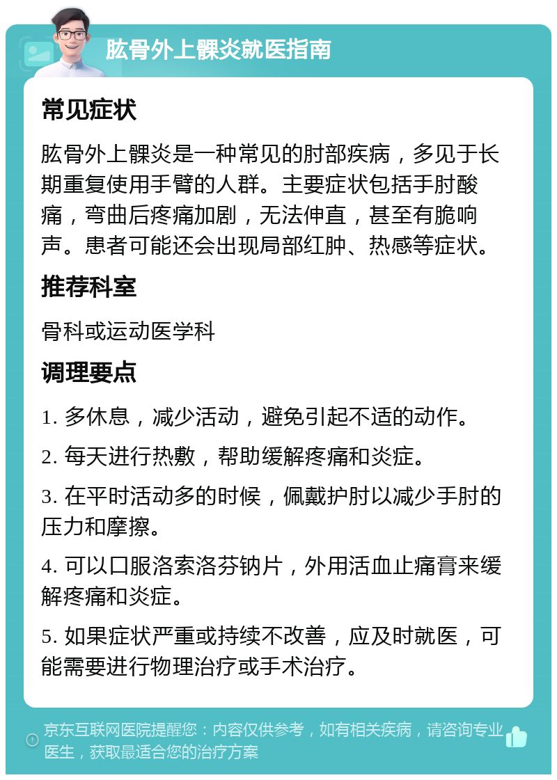 肱骨外上髁炎就医指南 常见症状 肱骨外上髁炎是一种常见的肘部疾病，多见于长期重复使用手臂的人群。主要症状包括手肘酸痛，弯曲后疼痛加剧，无法伸直，甚至有脆响声。患者可能还会出现局部红肿、热感等症状。 推荐科室 骨科或运动医学科 调理要点 1. 多休息，减少活动，避免引起不适的动作。 2. 每天进行热敷，帮助缓解疼痛和炎症。 3. 在平时活动多的时候，佩戴护肘以减少手肘的压力和摩擦。 4. 可以口服洛索洛芬钠片，外用活血止痛膏来缓解疼痛和炎症。 5. 如果症状严重或持续不改善，应及时就医，可能需要进行物理治疗或手术治疗。