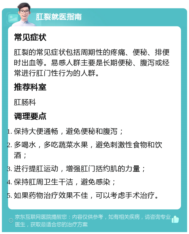 肛裂就医指南 常见症状 肛裂的常见症状包括周期性的疼痛、便秘、排便时出血等。易感人群主要是长期便秘、腹泻或经常进行肛门性行为的人群。 推荐科室 肛肠科 调理要点 保持大便通畅，避免便秘和腹泻； 多喝水，多吃蔬菜水果，避免刺激性食物和饮酒； 进行提肛运动，增强肛门括约肌的力量； 保持肛周卫生干洁，避免感染； 如果药物治疗效果不佳，可以考虑手术治疗。