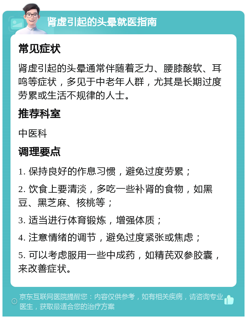 肾虚引起的头晕就医指南 常见症状 肾虚引起的头晕通常伴随着乏力、腰膝酸软、耳鸣等症状，多见于中老年人群，尤其是长期过度劳累或生活不规律的人士。 推荐科室 中医科 调理要点 1. 保持良好的作息习惯，避免过度劳累； 2. 饮食上要清淡，多吃一些补肾的食物，如黑豆、黑芝麻、核桃等； 3. 适当进行体育锻炼，增强体质； 4. 注意情绪的调节，避免过度紧张或焦虑； 5. 可以考虑服用一些中成药，如精芪双参胶囊，来改善症状。