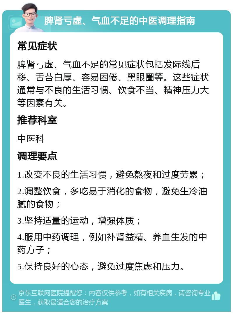 脾肾亏虚、气血不足的中医调理指南 常见症状 脾肾亏虚、气血不足的常见症状包括发际线后移、舌苔白厚、容易困倦、黑眼圈等。这些症状通常与不良的生活习惯、饮食不当、精神压力大等因素有关。 推荐科室 中医科 调理要点 1.改变不良的生活习惯，避免熬夜和过度劳累； 2.调整饮食，多吃易于消化的食物，避免生冷油腻的食物； 3.坚持适量的运动，增强体质； 4.服用中药调理，例如补肾益精、养血生发的中药方子； 5.保持良好的心态，避免过度焦虑和压力。