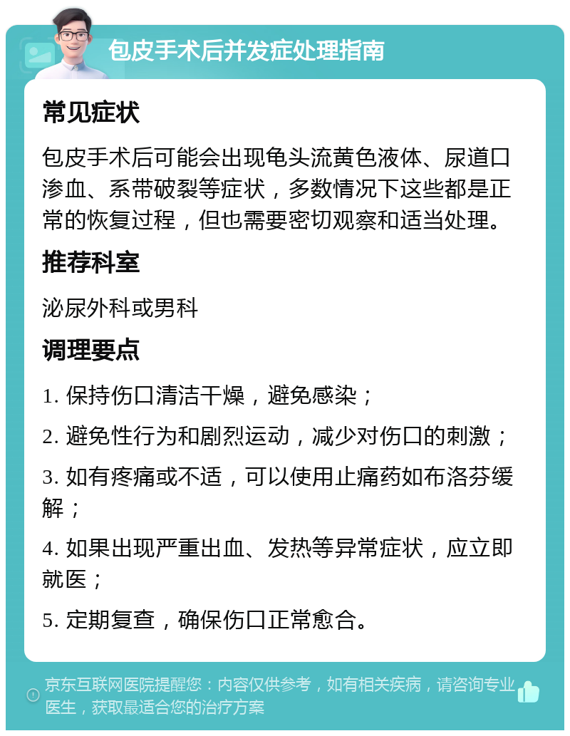 包皮手术后并发症处理指南 常见症状 包皮手术后可能会出现龟头流黄色液体、尿道口渗血、系带破裂等症状，多数情况下这些都是正常的恢复过程，但也需要密切观察和适当处理。 推荐科室 泌尿外科或男科 调理要点 1. 保持伤口清洁干燥，避免感染； 2. 避免性行为和剧烈运动，减少对伤口的刺激； 3. 如有疼痛或不适，可以使用止痛药如布洛芬缓解； 4. 如果出现严重出血、发热等异常症状，应立即就医； 5. 定期复查，确保伤口正常愈合。