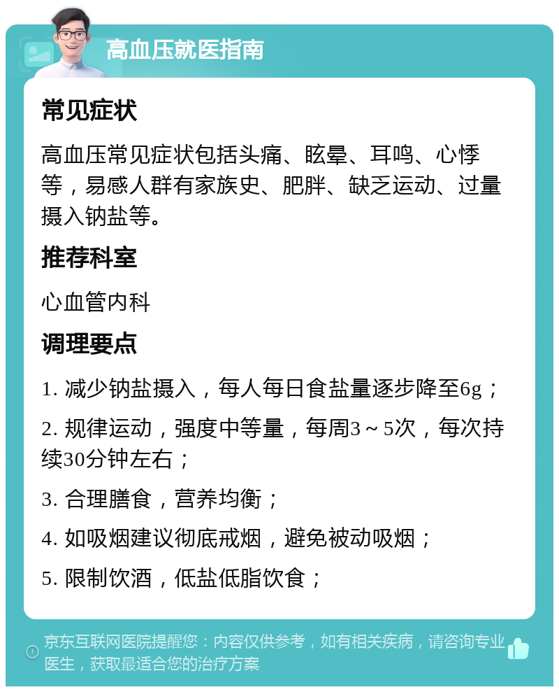 高血压就医指南 常见症状 高血压常见症状包括头痛、眩晕、耳鸣、心悸等，易感人群有家族史、肥胖、缺乏运动、过量摄入钠盐等。 推荐科室 心血管内科 调理要点 1. 减少钠盐摄入，每人每日食盐量逐步降至6g； 2. 规律运动，强度中等量，每周3～5次，每次持续30分钟左右； 3. 合理膳食，营养均衡； 4. 如吸烟建议彻底戒烟，避免被动吸烟； 5. 限制饮酒，低盐低脂饮食；