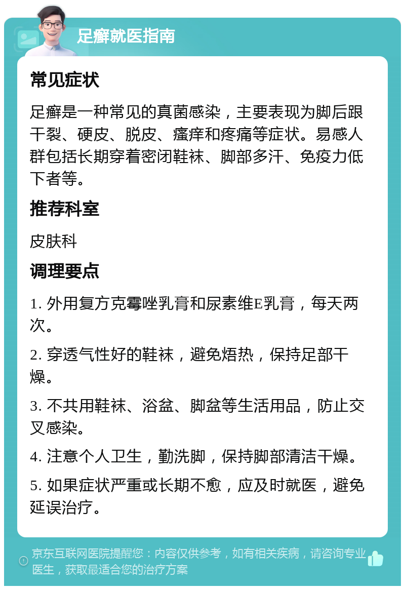 足癣就医指南 常见症状 足癣是一种常见的真菌感染，主要表现为脚后跟干裂、硬皮、脱皮、瘙痒和疼痛等症状。易感人群包括长期穿着密闭鞋袜、脚部多汗、免疫力低下者等。 推荐科室 皮肤科 调理要点 1. 外用复方克霉唑乳膏和尿素维E乳膏，每天两次。 2. 穿透气性好的鞋袜，避免焐热，保持足部干燥。 3. 不共用鞋袜、浴盆、脚盆等生活用品，防止交叉感染。 4. 注意个人卫生，勤洗脚，保持脚部清洁干燥。 5. 如果症状严重或长期不愈，应及时就医，避免延误治疗。