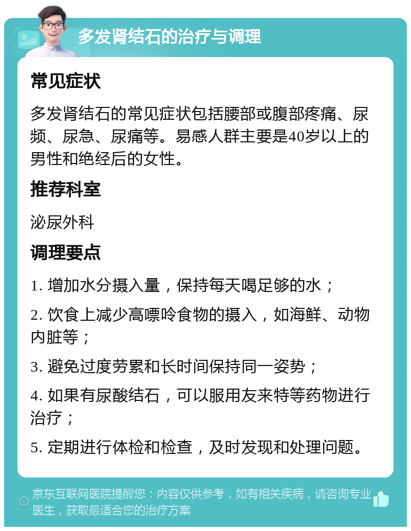 多发肾结石的治疗与调理 常见症状 多发肾结石的常见症状包括腰部或腹部疼痛、尿频、尿急、尿痛等。易感人群主要是40岁以上的男性和绝经后的女性。 推荐科室 泌尿外科 调理要点 1. 增加水分摄入量，保持每天喝足够的水； 2. 饮食上减少高嘌呤食物的摄入，如海鲜、动物内脏等； 3. 避免过度劳累和长时间保持同一姿势； 4. 如果有尿酸结石，可以服用友来特等药物进行治疗； 5. 定期进行体检和检查，及时发现和处理问题。