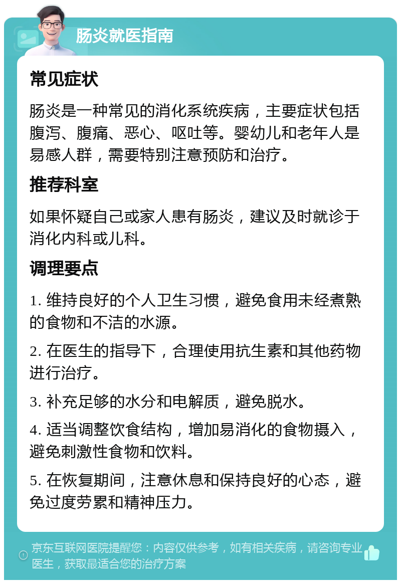 肠炎就医指南 常见症状 肠炎是一种常见的消化系统疾病，主要症状包括腹泻、腹痛、恶心、呕吐等。婴幼儿和老年人是易感人群，需要特别注意预防和治疗。 推荐科室 如果怀疑自己或家人患有肠炎，建议及时就诊于消化内科或儿科。 调理要点 1. 维持良好的个人卫生习惯，避免食用未经煮熟的食物和不洁的水源。 2. 在医生的指导下，合理使用抗生素和其他药物进行治疗。 3. 补充足够的水分和电解质，避免脱水。 4. 适当调整饮食结构，增加易消化的食物摄入，避免刺激性食物和饮料。 5. 在恢复期间，注意休息和保持良好的心态，避免过度劳累和精神压力。