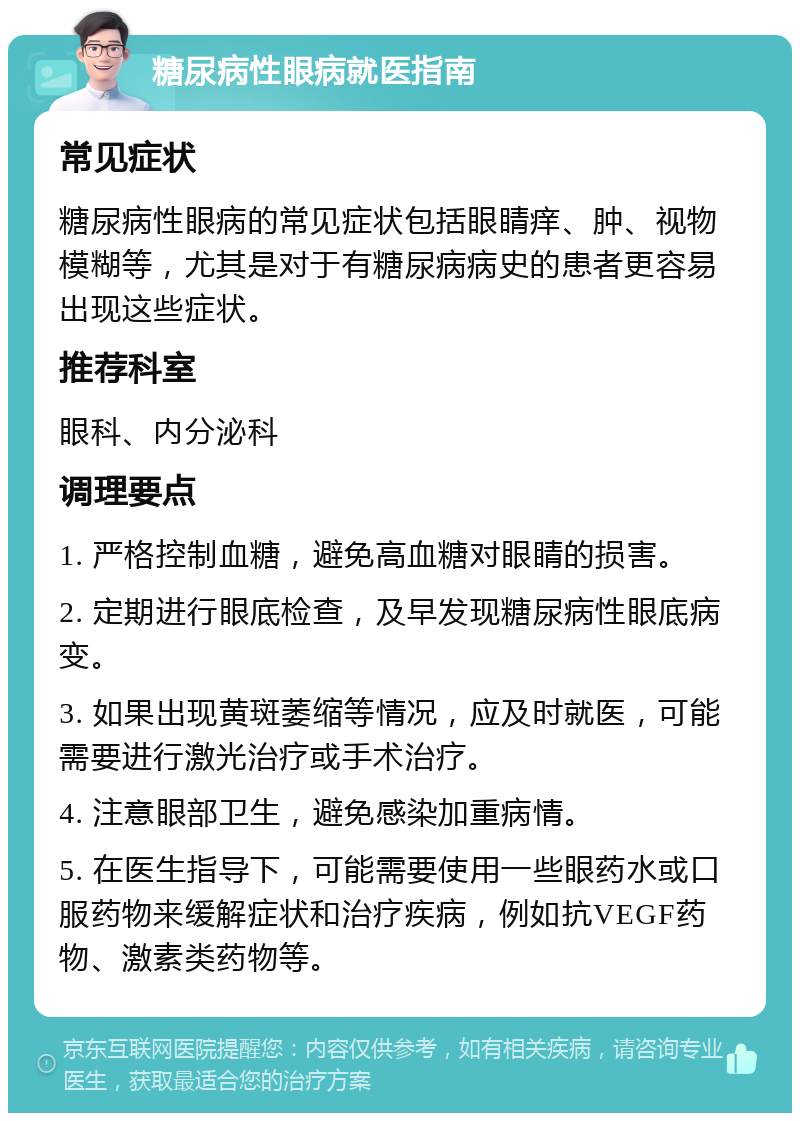 糖尿病性眼病就医指南 常见症状 糖尿病性眼病的常见症状包括眼睛痒、肿、视物模糊等，尤其是对于有糖尿病病史的患者更容易出现这些症状。 推荐科室 眼科、内分泌科 调理要点 1. 严格控制血糖，避免高血糖对眼睛的损害。 2. 定期进行眼底检查，及早发现糖尿病性眼底病变。 3. 如果出现黄斑萎缩等情况，应及时就医，可能需要进行激光治疗或手术治疗。 4. 注意眼部卫生，避免感染加重病情。 5. 在医生指导下，可能需要使用一些眼药水或口服药物来缓解症状和治疗疾病，例如抗VEGF药物、激素类药物等。