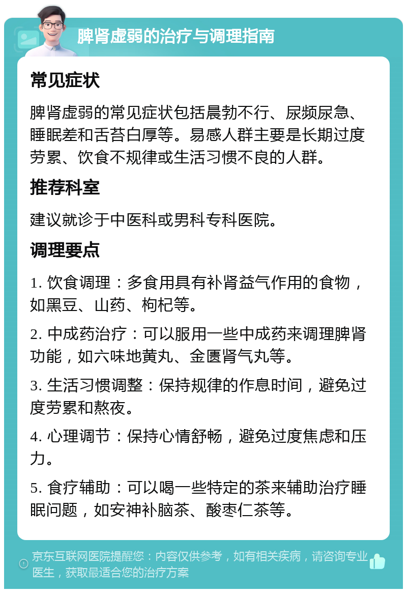 脾肾虚弱的治疗与调理指南 常见症状 脾肾虚弱的常见症状包括晨勃不行、尿频尿急、睡眠差和舌苔白厚等。易感人群主要是长期过度劳累、饮食不规律或生活习惯不良的人群。 推荐科室 建议就诊于中医科或男科专科医院。 调理要点 1. 饮食调理：多食用具有补肾益气作用的食物，如黑豆、山药、枸杞等。 2. 中成药治疗：可以服用一些中成药来调理脾肾功能，如六味地黄丸、金匮肾气丸等。 3. 生活习惯调整：保持规律的作息时间，避免过度劳累和熬夜。 4. 心理调节：保持心情舒畅，避免过度焦虑和压力。 5. 食疗辅助：可以喝一些特定的茶来辅助治疗睡眠问题，如安神补脑茶、酸枣仁茶等。