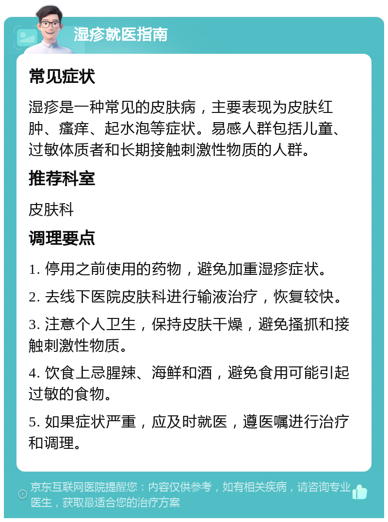 湿疹就医指南 常见症状 湿疹是一种常见的皮肤病，主要表现为皮肤红肿、瘙痒、起水泡等症状。易感人群包括儿童、过敏体质者和长期接触刺激性物质的人群。 推荐科室 皮肤科 调理要点 1. 停用之前使用的药物，避免加重湿疹症状。 2. 去线下医院皮肤科进行输液治疗，恢复较快。 3. 注意个人卫生，保持皮肤干燥，避免搔抓和接触刺激性物质。 4. 饮食上忌腥辣、海鲜和酒，避免食用可能引起过敏的食物。 5. 如果症状严重，应及时就医，遵医嘱进行治疗和调理。