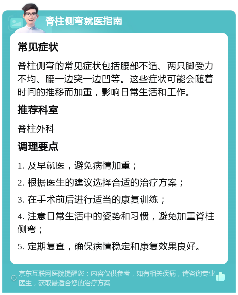 脊柱侧弯就医指南 常见症状 脊柱侧弯的常见症状包括腰部不适、两只脚受力不均、腰一边突一边凹等。这些症状可能会随着时间的推移而加重，影响日常生活和工作。 推荐科室 脊柱外科 调理要点 1. 及早就医，避免病情加重； 2. 根据医生的建议选择合适的治疗方案； 3. 在手术前后进行适当的康复训练； 4. 注意日常生活中的姿势和习惯，避免加重脊柱侧弯； 5. 定期复查，确保病情稳定和康复效果良好。