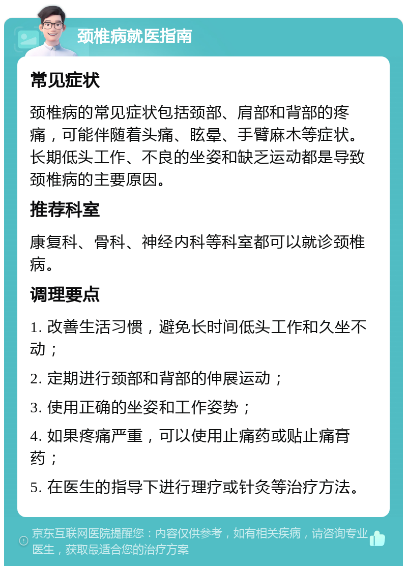 颈椎病就医指南 常见症状 颈椎病的常见症状包括颈部、肩部和背部的疼痛，可能伴随着头痛、眩晕、手臂麻木等症状。长期低头工作、不良的坐姿和缺乏运动都是导致颈椎病的主要原因。 推荐科室 康复科、骨科、神经内科等科室都可以就诊颈椎病。 调理要点 1. 改善生活习惯，避免长时间低头工作和久坐不动； 2. 定期进行颈部和背部的伸展运动； 3. 使用正确的坐姿和工作姿势； 4. 如果疼痛严重，可以使用止痛药或贴止痛膏药； 5. 在医生的指导下进行理疗或针灸等治疗方法。