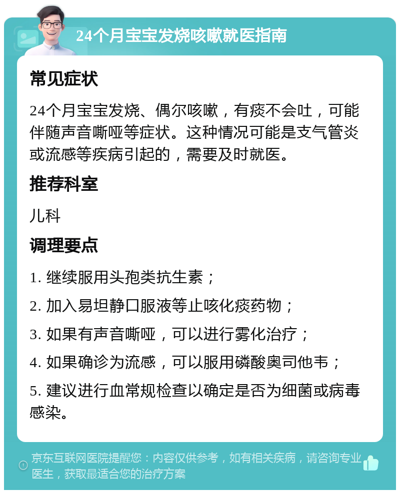 24个月宝宝发烧咳嗽就医指南 常见症状 24个月宝宝发烧、偶尔咳嗽，有痰不会吐，可能伴随声音嘶哑等症状。这种情况可能是支气管炎或流感等疾病引起的，需要及时就医。 推荐科室 儿科 调理要点 1. 继续服用头孢类抗生素； 2. 加入易坦静口服液等止咳化痰药物； 3. 如果有声音嘶哑，可以进行雾化治疗； 4. 如果确诊为流感，可以服用磷酸奥司他韦； 5. 建议进行血常规检查以确定是否为细菌或病毒感染。