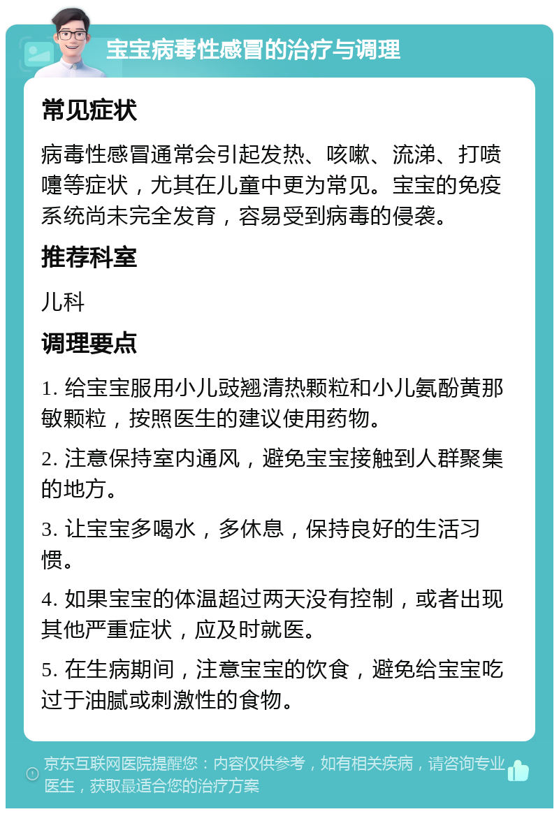 宝宝病毒性感冒的治疗与调理 常见症状 病毒性感冒通常会引起发热、咳嗽、流涕、打喷嚏等症状，尤其在儿童中更为常见。宝宝的免疫系统尚未完全发育，容易受到病毒的侵袭。 推荐科室 儿科 调理要点 1. 给宝宝服用小儿豉翘清热颗粒和小儿氨酚黄那敏颗粒，按照医生的建议使用药物。 2. 注意保持室内通风，避免宝宝接触到人群聚集的地方。 3. 让宝宝多喝水，多休息，保持良好的生活习惯。 4. 如果宝宝的体温超过两天没有控制，或者出现其他严重症状，应及时就医。 5. 在生病期间，注意宝宝的饮食，避免给宝宝吃过于油腻或刺激性的食物。