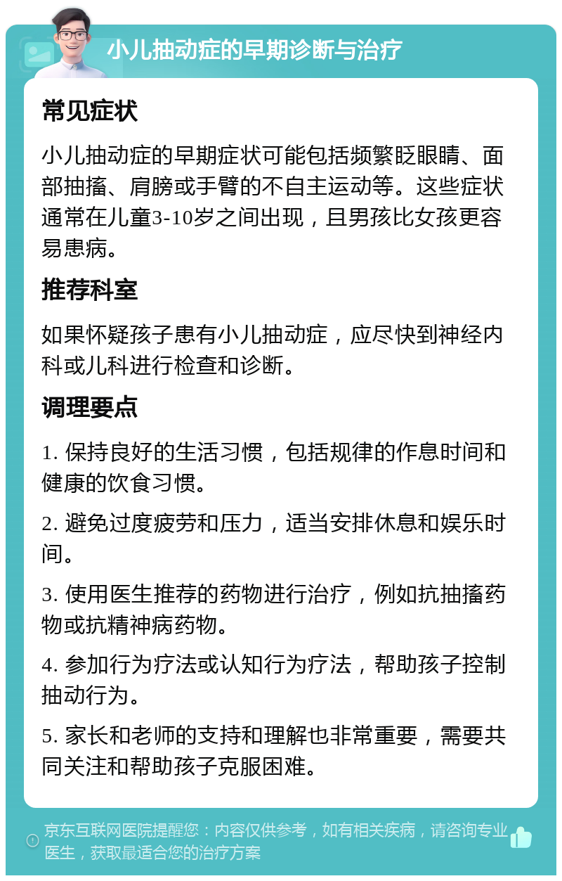 小儿抽动症的早期诊断与治疗 常见症状 小儿抽动症的早期症状可能包括频繁眨眼睛、面部抽搐、肩膀或手臂的不自主运动等。这些症状通常在儿童3-10岁之间出现，且男孩比女孩更容易患病。 推荐科室 如果怀疑孩子患有小儿抽动症，应尽快到神经内科或儿科进行检查和诊断。 调理要点 1. 保持良好的生活习惯，包括规律的作息时间和健康的饮食习惯。 2. 避免过度疲劳和压力，适当安排休息和娱乐时间。 3. 使用医生推荐的药物进行治疗，例如抗抽搐药物或抗精神病药物。 4. 参加行为疗法或认知行为疗法，帮助孩子控制抽动行为。 5. 家长和老师的支持和理解也非常重要，需要共同关注和帮助孩子克服困难。