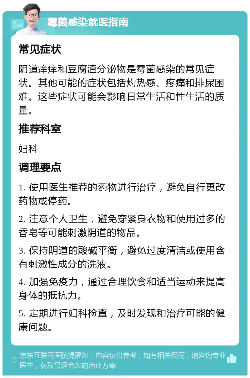 霉菌感染就医指南 常见症状 阴道痒痒和豆腐渣分泌物是霉菌感染的常见症状。其他可能的症状包括灼热感、疼痛和排尿困难。这些症状可能会影响日常生活和性生活的质量。 推荐科室 妇科 调理要点 1. 使用医生推荐的药物进行治疗，避免自行更改药物或停药。 2. 注意个人卫生，避免穿紧身衣物和使用过多的香皂等可能刺激阴道的物品。 3. 保持阴道的酸碱平衡，避免过度清洁或使用含有刺激性成分的洗液。 4. 加强免疫力，通过合理饮食和适当运动来提高身体的抵抗力。 5. 定期进行妇科检查，及时发现和治疗可能的健康问题。