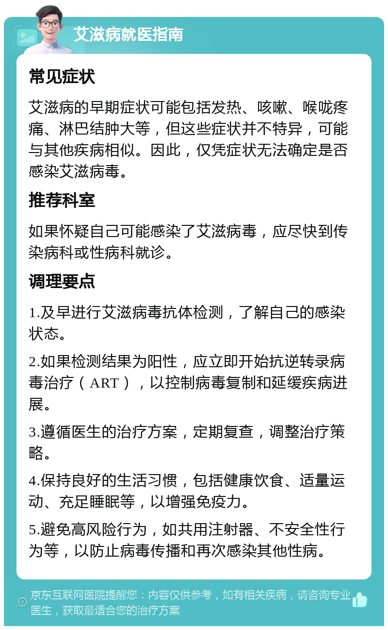 艾滋病就医指南 常见症状 艾滋病的早期症状可能包括发热、咳嗽、喉咙疼痛、淋巴结肿大等，但这些症状并不特异，可能与其他疾病相似。因此，仅凭症状无法确定是否感染艾滋病毒。 推荐科室 如果怀疑自己可能感染了艾滋病毒，应尽快到传染病科或性病科就诊。 调理要点 1.及早进行艾滋病毒抗体检测，了解自己的感染状态。 2.如果检测结果为阳性，应立即开始抗逆转录病毒治疗（ART），以控制病毒复制和延缓疾病进展。 3.遵循医生的治疗方案，定期复查，调整治疗策略。 4.保持良好的生活习惯，包括健康饮食、适量运动、充足睡眠等，以增强免疫力。 5.避免高风险行为，如共用注射器、不安全性行为等，以防止病毒传播和再次感染其他性病。