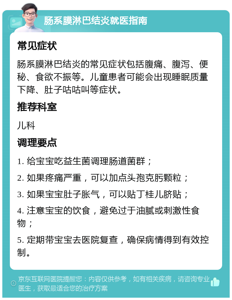 肠系膜淋巴结炎就医指南 常见症状 肠系膜淋巴结炎的常见症状包括腹痛、腹泻、便秘、食欲不振等。儿童患者可能会出现睡眠质量下降、肚子咕咕叫等症状。 推荐科室 儿科 调理要点 1. 给宝宝吃益生菌调理肠道菌群； 2. 如果疼痛严重，可以加点头孢克肟颗粒； 3. 如果宝宝肚子胀气，可以贴丁桂儿脐贴； 4. 注意宝宝的饮食，避免过于油腻或刺激性食物； 5. 定期带宝宝去医院复查，确保病情得到有效控制。