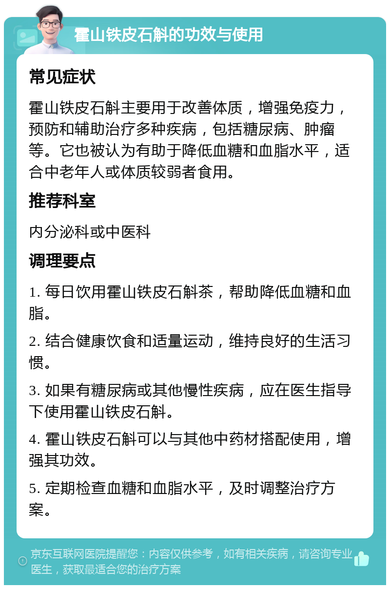 霍山铁皮石斛的功效与使用 常见症状 霍山铁皮石斛主要用于改善体质，增强免疫力，预防和辅助治疗多种疾病，包括糖尿病、肿瘤等。它也被认为有助于降低血糖和血脂水平，适合中老年人或体质较弱者食用。 推荐科室 内分泌科或中医科 调理要点 1. 每日饮用霍山铁皮石斛茶，帮助降低血糖和血脂。 2. 结合健康饮食和适量运动，维持良好的生活习惯。 3. 如果有糖尿病或其他慢性疾病，应在医生指导下使用霍山铁皮石斛。 4. 霍山铁皮石斛可以与其他中药材搭配使用，增强其功效。 5. 定期检查血糖和血脂水平，及时调整治疗方案。