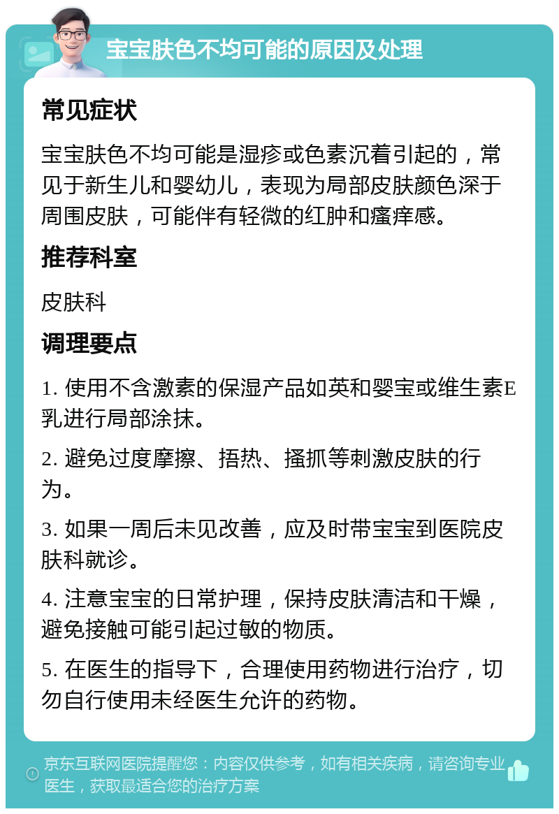 宝宝肤色不均可能的原因及处理 常见症状 宝宝肤色不均可能是湿疹或色素沉着引起的，常见于新生儿和婴幼儿，表现为局部皮肤颜色深于周围皮肤，可能伴有轻微的红肿和瘙痒感。 推荐科室 皮肤科 调理要点 1. 使用不含激素的保湿产品如英和婴宝或维生素E乳进行局部涂抹。 2. 避免过度摩擦、捂热、搔抓等刺激皮肤的行为。 3. 如果一周后未见改善，应及时带宝宝到医院皮肤科就诊。 4. 注意宝宝的日常护理，保持皮肤清洁和干燥，避免接触可能引起过敏的物质。 5. 在医生的指导下，合理使用药物进行治疗，切勿自行使用未经医生允许的药物。