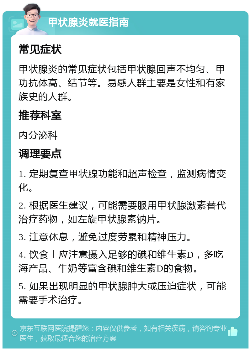 甲状腺炎就医指南 常见症状 甲状腺炎的常见症状包括甲状腺回声不均匀、甲功抗体高、结节等。易感人群主要是女性和有家族史的人群。 推荐科室 内分泌科 调理要点 1. 定期复查甲状腺功能和超声检查，监测病情变化。 2. 根据医生建议，可能需要服用甲状腺激素替代治疗药物，如左旋甲状腺素钠片。 3. 注意休息，避免过度劳累和精神压力。 4. 饮食上应注意摄入足够的碘和维生素D，多吃海产品、牛奶等富含碘和维生素D的食物。 5. 如果出现明显的甲状腺肿大或压迫症状，可能需要手术治疗。