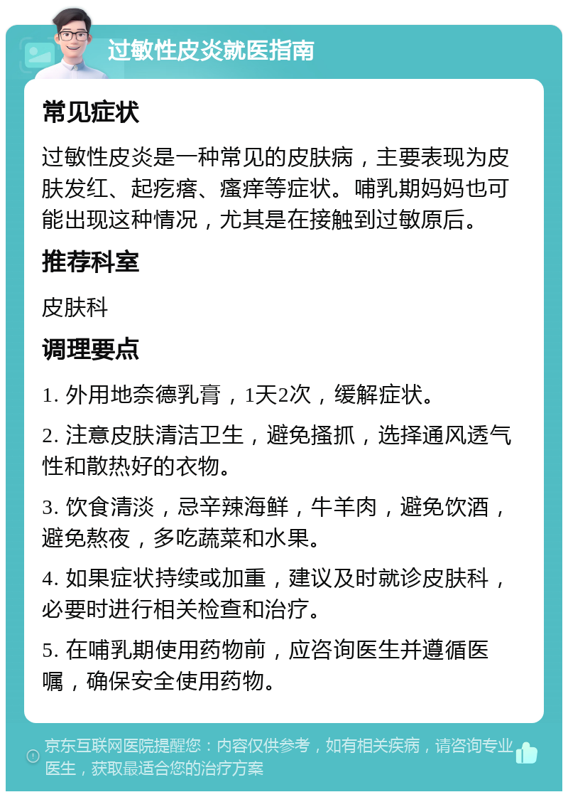 过敏性皮炎就医指南 常见症状 过敏性皮炎是一种常见的皮肤病，主要表现为皮肤发红、起疙瘩、瘙痒等症状。哺乳期妈妈也可能出现这种情况，尤其是在接触到过敏原后。 推荐科室 皮肤科 调理要点 1. 外用地奈德乳膏，1天2次，缓解症状。 2. 注意皮肤清洁卫生，避免搔抓，选择通风透气性和散热好的衣物。 3. 饮食清淡，忌辛辣海鲜，牛羊肉，避免饮酒，避免熬夜，多吃蔬菜和水果。 4. 如果症状持续或加重，建议及时就诊皮肤科，必要时进行相关检查和治疗。 5. 在哺乳期使用药物前，应咨询医生并遵循医嘱，确保安全使用药物。