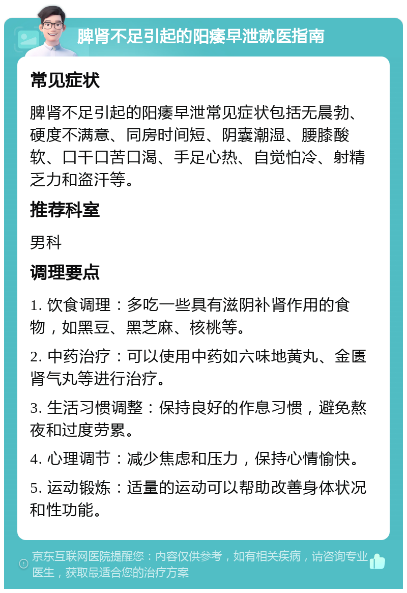 脾肾不足引起的阳痿早泄就医指南 常见症状 脾肾不足引起的阳痿早泄常见症状包括无晨勃、硬度不满意、同房时间短、阴囊潮湿、腰膝酸软、口干口苦口渴、手足心热、自觉怕冷、射精乏力和盗汗等。 推荐科室 男科 调理要点 1. 饮食调理：多吃一些具有滋阴补肾作用的食物，如黑豆、黑芝麻、核桃等。 2. 中药治疗：可以使用中药如六味地黄丸、金匮肾气丸等进行治疗。 3. 生活习惯调整：保持良好的作息习惯，避免熬夜和过度劳累。 4. 心理调节：减少焦虑和压力，保持心情愉快。 5. 运动锻炼：适量的运动可以帮助改善身体状况和性功能。