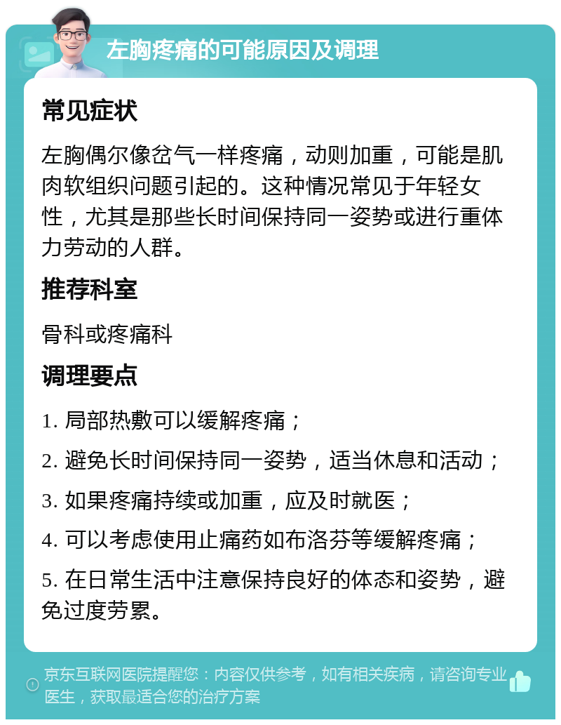 左胸疼痛的可能原因及调理 常见症状 左胸偶尔像岔气一样疼痛，动则加重，可能是肌肉软组织问题引起的。这种情况常见于年轻女性，尤其是那些长时间保持同一姿势或进行重体力劳动的人群。 推荐科室 骨科或疼痛科 调理要点 1. 局部热敷可以缓解疼痛； 2. 避免长时间保持同一姿势，适当休息和活动； 3. 如果疼痛持续或加重，应及时就医； 4. 可以考虑使用止痛药如布洛芬等缓解疼痛； 5. 在日常生活中注意保持良好的体态和姿势，避免过度劳累。