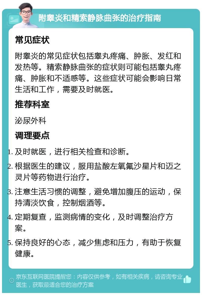 附睾炎和精索静脉曲张的治疗指南 常见症状 附睾炎的常见症状包括睾丸疼痛、肿胀、发红和发热等。精索静脉曲张的症状则可能包括睾丸疼痛、肿胀和不适感等。这些症状可能会影响日常生活和工作，需要及时就医。 推荐科室 泌尿外科 调理要点 及时就医，进行相关检查和诊断。 根据医生的建议，服用盐酸左氧氟沙星片和迈之灵片等药物进行治疗。 注意生活习惯的调整，避免增加腹压的运动，保持清淡饮食，控制烟酒等。 定期复查，监测病情的变化，及时调整治疗方案。 保持良好的心态，减少焦虑和压力，有助于恢复健康。