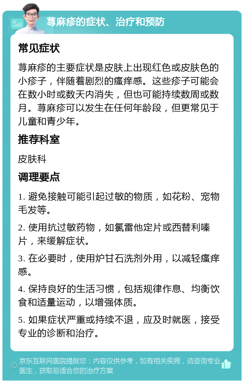 荨麻疹的症状、治疗和预防 常见症状 荨麻疹的主要症状是皮肤上出现红色或皮肤色的小疹子，伴随着剧烈的瘙痒感。这些疹子可能会在数小时或数天内消失，但也可能持续数周或数月。荨麻疹可以发生在任何年龄段，但更常见于儿童和青少年。 推荐科室 皮肤科 调理要点 1. 避免接触可能引起过敏的物质，如花粉、宠物毛发等。 2. 使用抗过敏药物，如氯雷他定片或西替利嗪片，来缓解症状。 3. 在必要时，使用炉甘石洗剂外用，以减轻瘙痒感。 4. 保持良好的生活习惯，包括规律作息、均衡饮食和适量运动，以增强体质。 5. 如果症状严重或持续不退，应及时就医，接受专业的诊断和治疗。