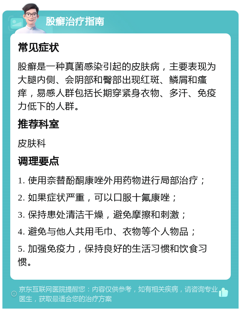 股癣治疗指南 常见症状 股癣是一种真菌感染引起的皮肤病，主要表现为大腿内侧、会阴部和臀部出现红斑、鳞屑和瘙痒，易感人群包括长期穿紧身衣物、多汗、免疫力低下的人群。 推荐科室 皮肤科 调理要点 1. 使用奈替酚酮康唑外用药物进行局部治疗； 2. 如果症状严重，可以口服十氟康唑； 3. 保持患处清洁干燥，避免摩擦和刺激； 4. 避免与他人共用毛巾、衣物等个人物品； 5. 加强免疫力，保持良好的生活习惯和饮食习惯。