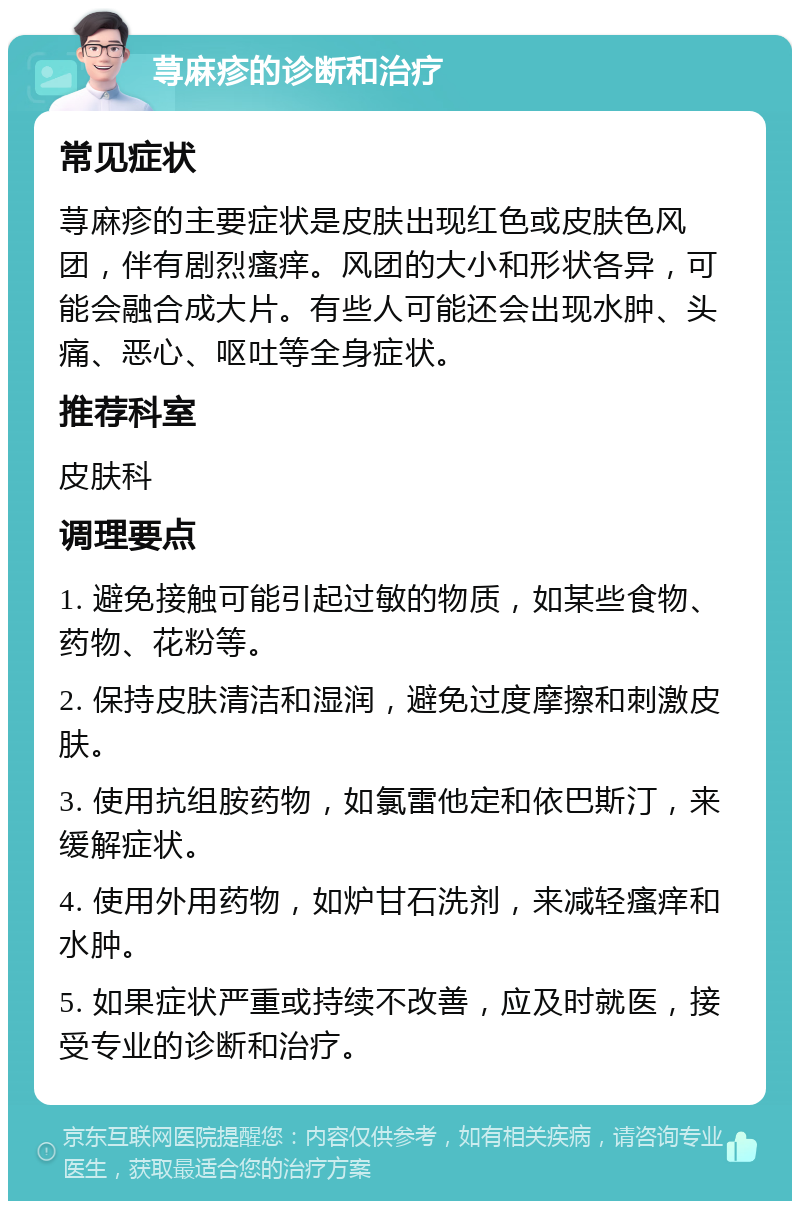 荨麻疹的诊断和治疗 常见症状 荨麻疹的主要症状是皮肤出现红色或皮肤色风团，伴有剧烈瘙痒。风团的大小和形状各异，可能会融合成大片。有些人可能还会出现水肿、头痛、恶心、呕吐等全身症状。 推荐科室 皮肤科 调理要点 1. 避免接触可能引起过敏的物质，如某些食物、药物、花粉等。 2. 保持皮肤清洁和湿润，避免过度摩擦和刺激皮肤。 3. 使用抗组胺药物，如氯雷他定和依巴斯汀，来缓解症状。 4. 使用外用药物，如炉甘石洗剂，来减轻瘙痒和水肿。 5. 如果症状严重或持续不改善，应及时就医，接受专业的诊断和治疗。