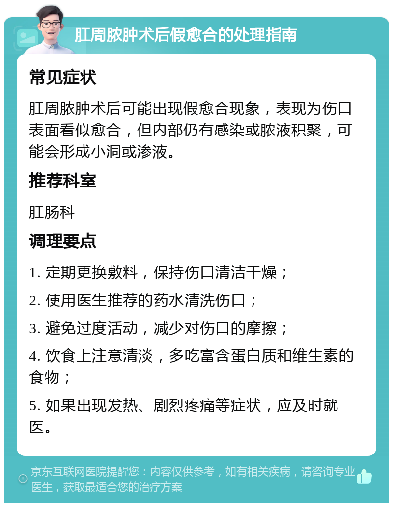 肛周脓肿术后假愈合的处理指南 常见症状 肛周脓肿术后可能出现假愈合现象，表现为伤口表面看似愈合，但内部仍有感染或脓液积聚，可能会形成小洞或渗液。 推荐科室 肛肠科 调理要点 1. 定期更换敷料，保持伤口清洁干燥； 2. 使用医生推荐的药水清洗伤口； 3. 避免过度活动，减少对伤口的摩擦； 4. 饮食上注意清淡，多吃富含蛋白质和维生素的食物； 5. 如果出现发热、剧烈疼痛等症状，应及时就医。