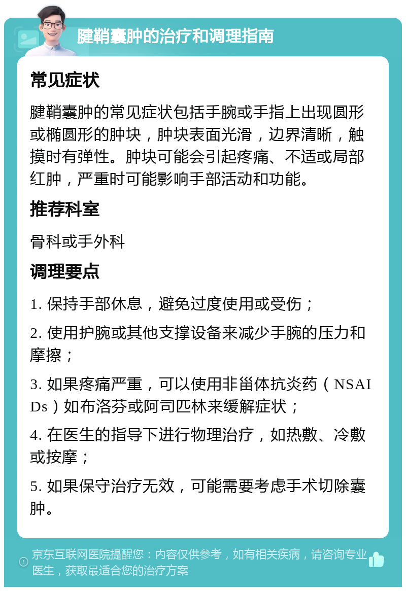 腱鞘囊肿的治疗和调理指南 常见症状 腱鞘囊肿的常见症状包括手腕或手指上出现圆形或椭圆形的肿块，肿块表面光滑，边界清晰，触摸时有弹性。肿块可能会引起疼痛、不适或局部红肿，严重时可能影响手部活动和功能。 推荐科室 骨科或手外科 调理要点 1. 保持手部休息，避免过度使用或受伤； 2. 使用护腕或其他支撑设备来减少手腕的压力和摩擦； 3. 如果疼痛严重，可以使用非甾体抗炎药（NSAIDs）如布洛芬或阿司匹林来缓解症状； 4. 在医生的指导下进行物理治疗，如热敷、冷敷或按摩； 5. 如果保守治疗无效，可能需要考虑手术切除囊肿。